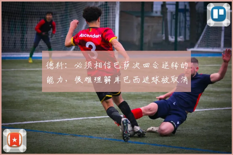 德科：必须相信巴萨次回合逆转的能力，很难理解库巴西进球被取消