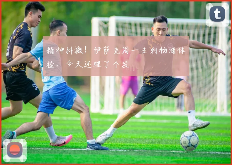 精神抖擞！伊萨克周一去利物浦体检，今天还理了个发